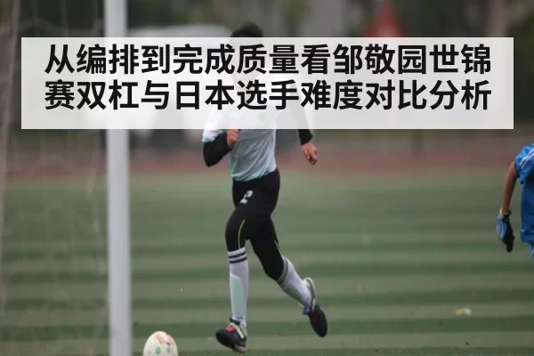 从编排到完成质量看邹敬园世锦赛双杠与日本选手难度对比分析 - HuoHuSPORTS